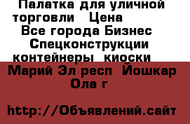 Палатка для уличной торговли › Цена ­ 6 000 - Все города Бизнес » Спецконструкции, контейнеры, киоски   . Марий Эл респ.,Йошкар-Ола г.